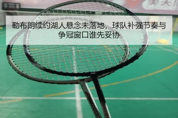勒布朗续约湖人悬念未落地，球队补强节奏与争冠窗口谁先妥协